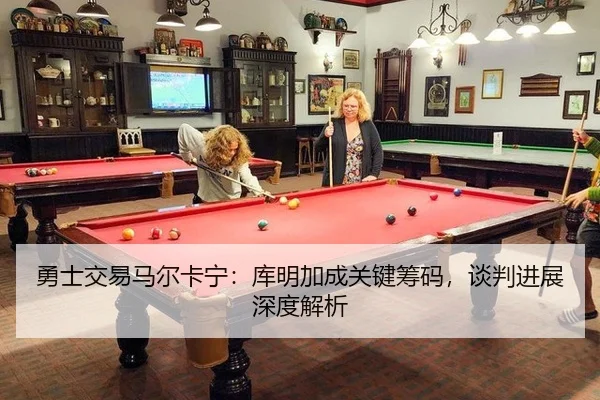 勇士交易马尔卡宁：库明加成关键筹码，谈判进展深度解析