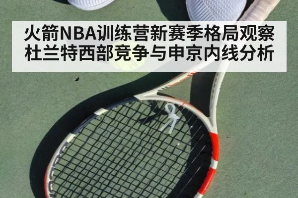 火箭NBA训练营新赛季格局观察 杜兰特西部竞争与申京内线分析